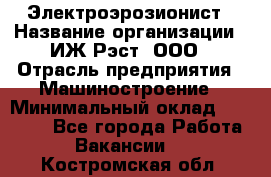 Электроэрозионист › Название организации ­ ИЖ-Рэст, ООО › Отрасль предприятия ­ Машиностроение › Минимальный оклад ­ 25 000 - Все города Работа » Вакансии   . Костромская обл.